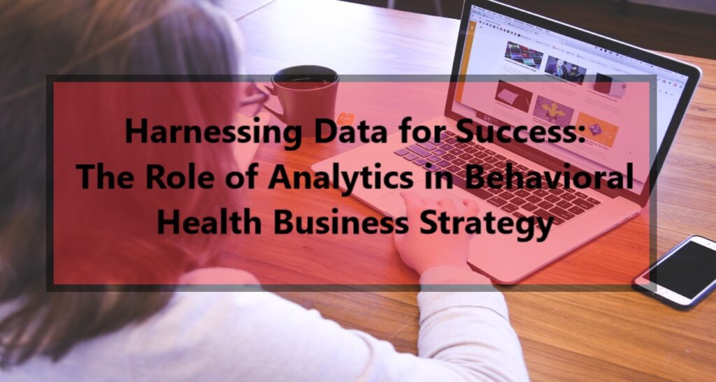 Harnessing Data for Success: The Role of Analytics in Behavioral Health Business Strategy